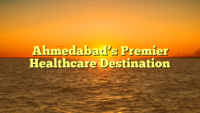 Ahmedabad’s Premier Healthcare Destination