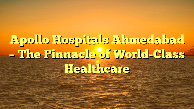 Apollo Hospitals Ahmedabad – The Pinnacle of World-Class Healthcare