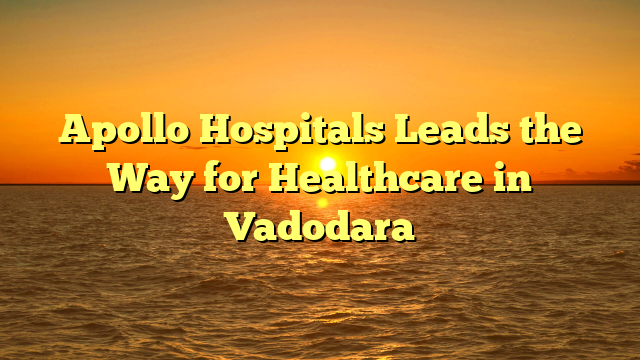 Apollo Hospitals Leads the Way for Healthcare in Vadodara
