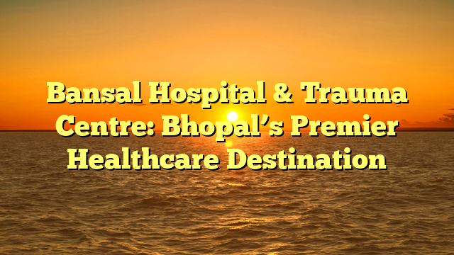 Bansal Hospital & Trauma Centre: Bhopal’s Premier Healthcare Destination