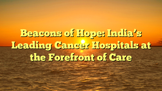 Beacons of Hope: India’s Leading Cancer Hospitals at the Forefront of Care
