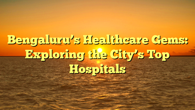 Bengaluru’s Healthcare Gems: Exploring the City’s Top Hospitals