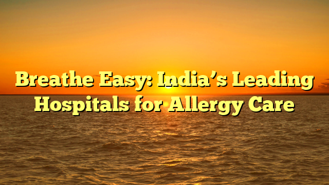 Breathe Easy: India’s Leading Hospitals for Allergy Care