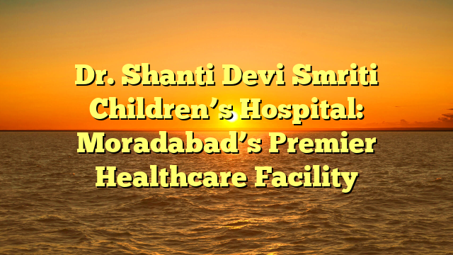 Dr. Shanti Devi Smriti Children’s Hospital: Moradabad’s Premier Healthcare Facility