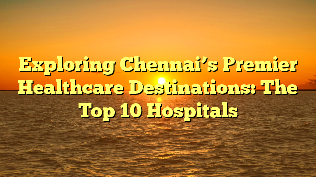 Exploring Chennai’s Premier Healthcare Destinations: The Top 10 Hospitals