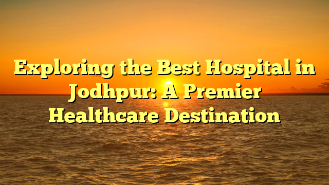 Exploring the Best Hospital in Jodhpur: A Premier Healthcare Destination