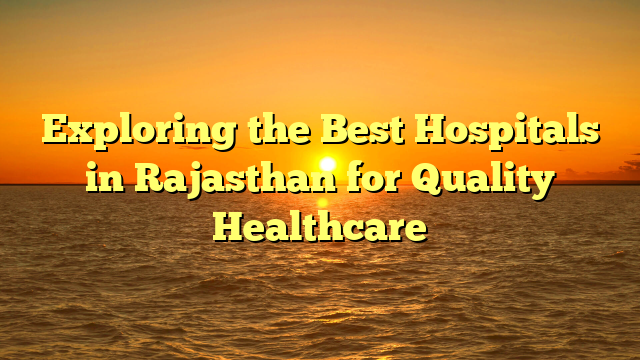 Exploring the Best Hospitals in Rajasthan for Quality Healthcare