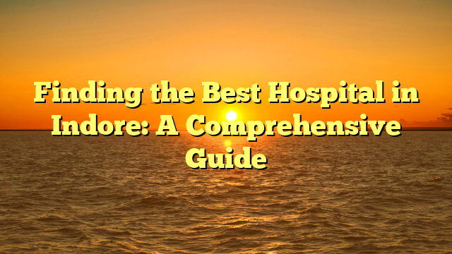 Finding the Best Hospital in Indore: A Comprehensive Guide