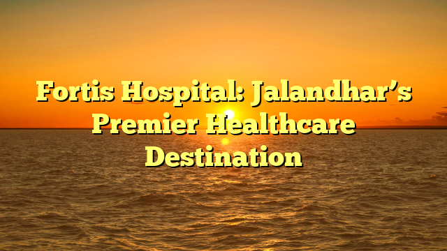 Fortis Hospital: Jalandhar’s Premier Healthcare Destination