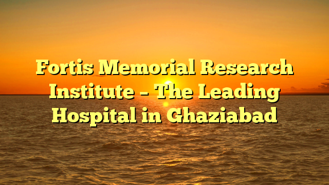 Fortis Memorial Research Institute – The Leading Hospital in Ghaziabad
