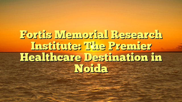 Fortis Memorial Research Institute: The Premier Healthcare Destination in Noida