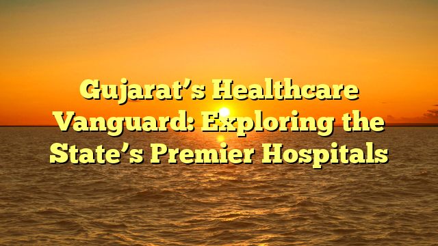 Gujarat’s Healthcare Vanguard: Exploring the State’s Premier Hospitals