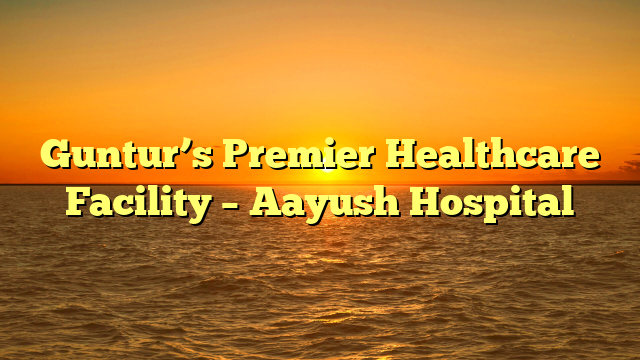 Guntur’s Premier Healthcare Facility – Aayush Hospital
