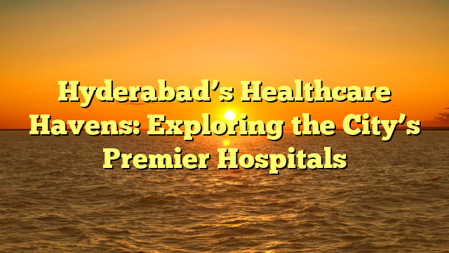 Hyderabad’s Healthcare Havens: Exploring the City’s Premier Hospitals