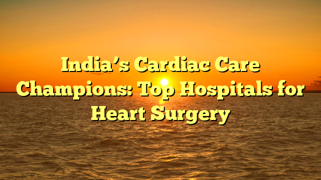 India’s Cardiac Care Champions: Top Hospitals for Heart Surgery