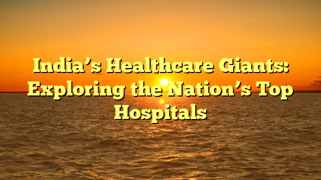 India’s Healthcare Giants: Exploring the Nation’s Top Hospitals