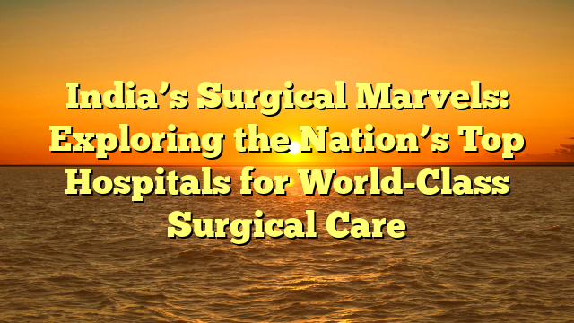 India’s Surgical Marvels: Exploring the Nation’s Top Hospitals for World-Class Surgical Care