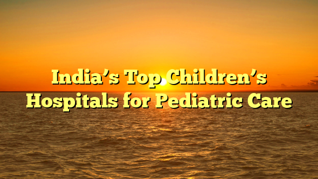 India’s Top Children’s Hospitals for Pediatric Care