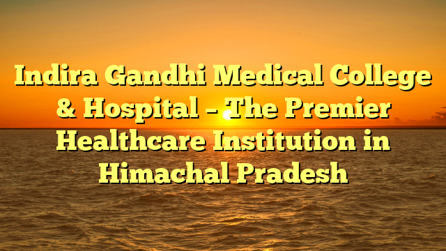 Indira Gandhi Medical College & Hospital – The Premier Healthcare Institution in Himachal Pradesh