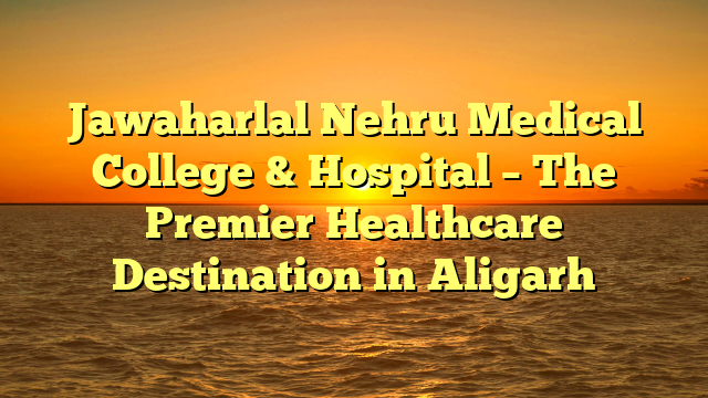 Jawaharlal Nehru Medical College & Hospital – The Premier Healthcare Destination in Aligarh
