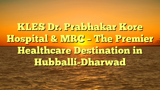 KLES Dr. Prabhakar Kore Hospital & MRC – The Premier Healthcare Destination in Hubballi-Dharwad