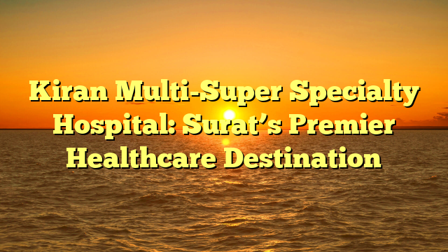 Kiran Multi-Super Specialty Hospital: Surat’s Premier Healthcare Destination