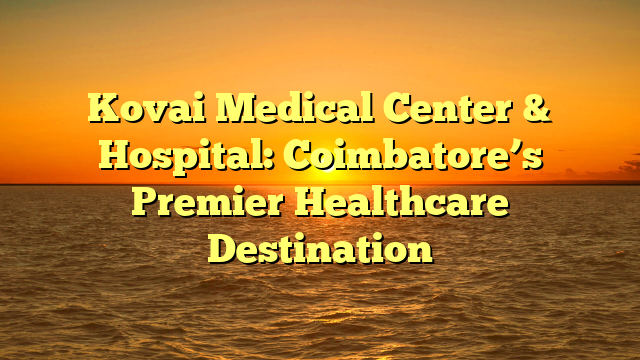 Kovai Medical Center & Hospital: Coimbatore’s Premier Healthcare Destination
