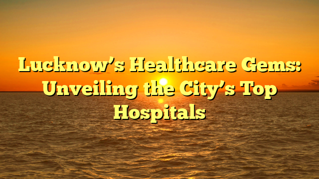 Lucknow’s Healthcare Gems: Unveiling the City’s Top Hospitals