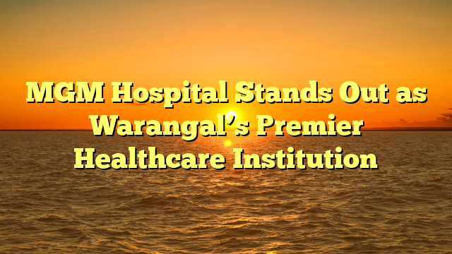 MGM Hospital Stands Out as Warangal’s Premier Healthcare Institution