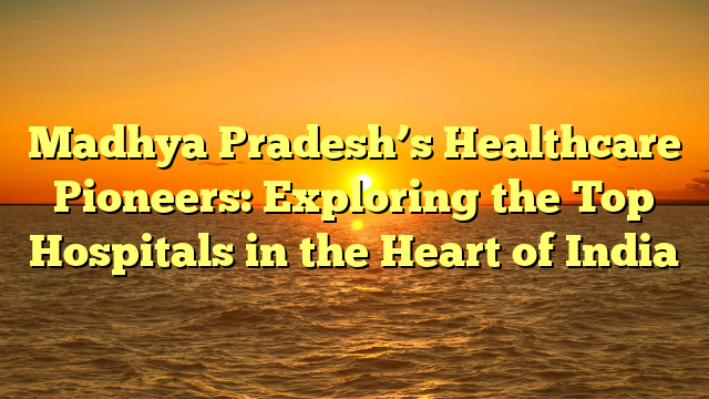 Madhya Pradesh’s Healthcare Pioneers: Exploring the Top Hospitals in the Heart of India