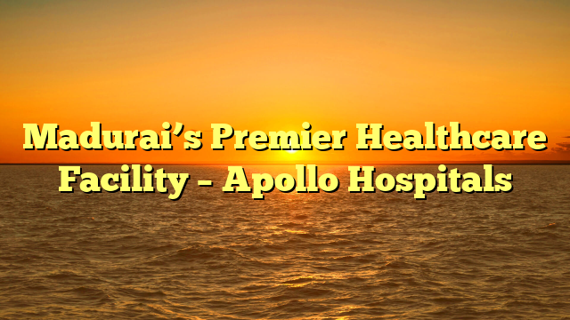 Madurai’s Premier Healthcare Facility – Apollo Hospitals