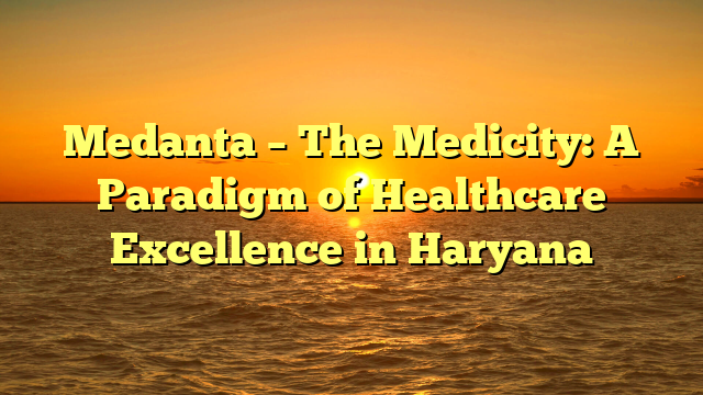 Medanta – The Medicity: A Paradigm of Healthcare Excellence in Haryana