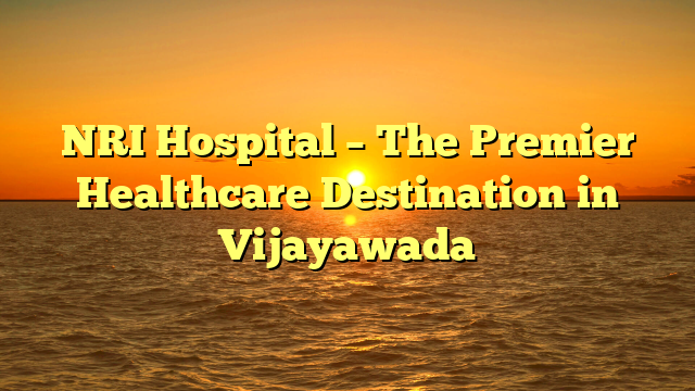 NRI Hospital – The Premier Healthcare Destination in Vijayawada