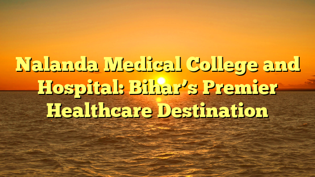 Nalanda Medical College and Hospital: Bihar’s Premier Healthcare Destination