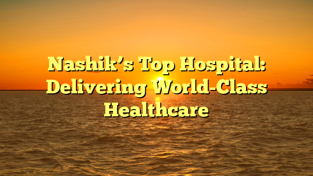 Nashik’s Top Hospital: Delivering World-Class Healthcare