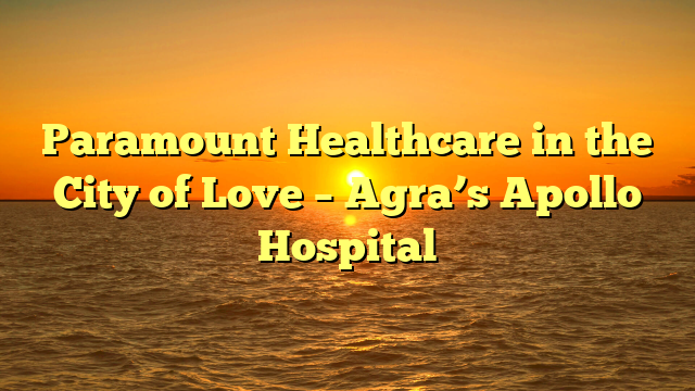 Paramount Healthcare in the City of Love – Agra’s Apollo Hospital