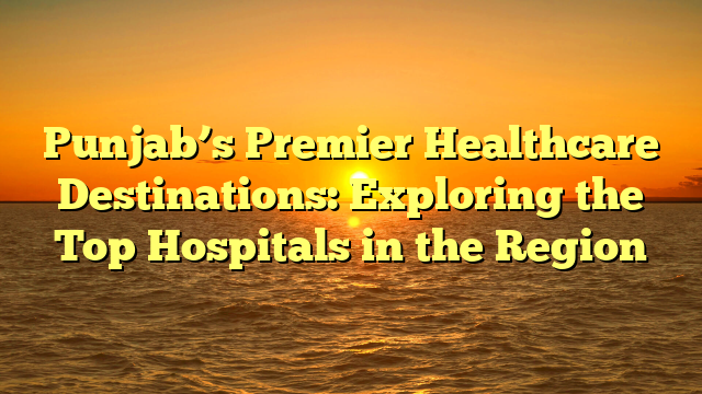 Punjab’s Premier Healthcare Destinations: Exploring the Top Hospitals in the Region