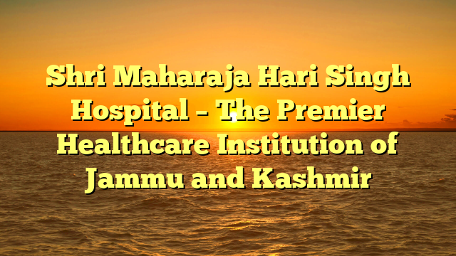 Shri Maharaja Hari Singh Hospital – The Premier Healthcare Institution of Jammu and Kashmir