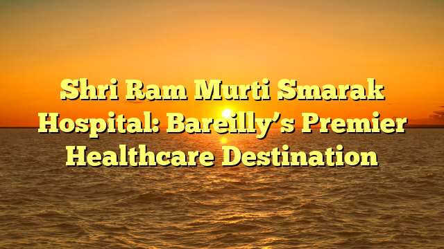 Shri Ram Murti Smarak Hospital: Bareilly’s Premier Healthcare Destination