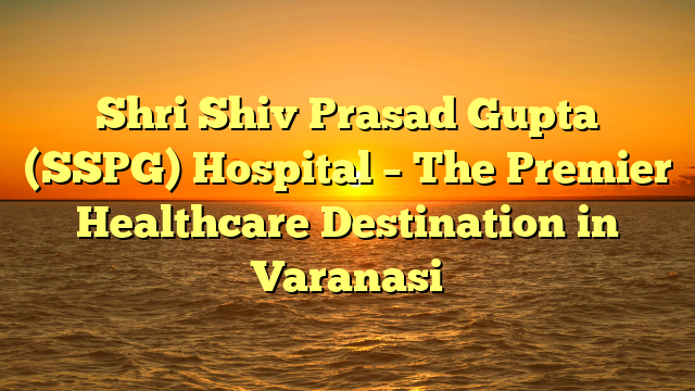 Shri Shiv Prasad Gupta (SSPG) Hospital – The Premier Healthcare Destination in Varanasi