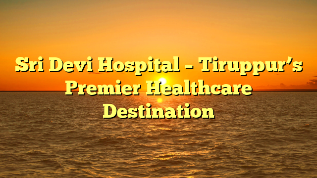 Sri Devi Hospital – Tiruppur’s Premier Healthcare Destination