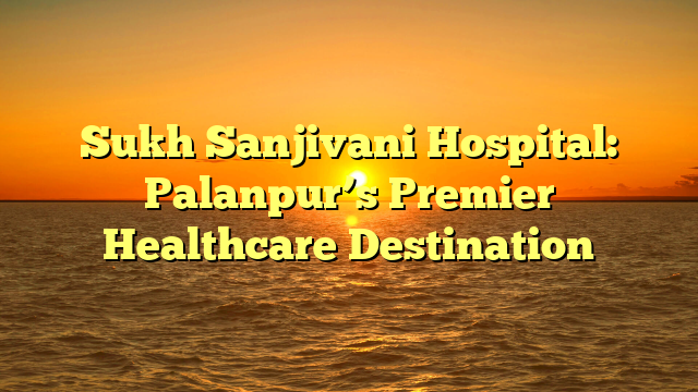 Sukh Sanjivani Hospital: Palanpur’s Premier Healthcare Destination