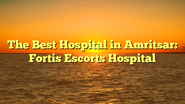 The Best Hospital in Amritsar: Fortis Escorts Hospital