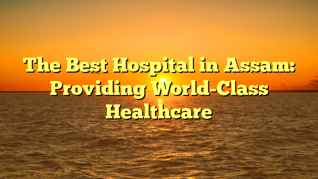 The Best Hospital in Assam: Providing World-Class Healthcare