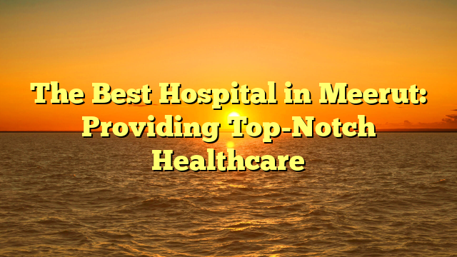 The Best Hospital in Meerut: Providing Top-Notch Healthcare