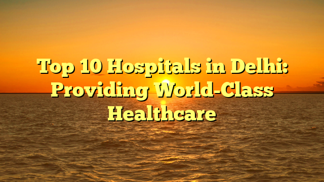 Top 10 Hospitals in Delhi: Providing World-Class Healthcare