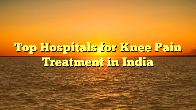 Top Hospitals for Knee Pain Treatment in India