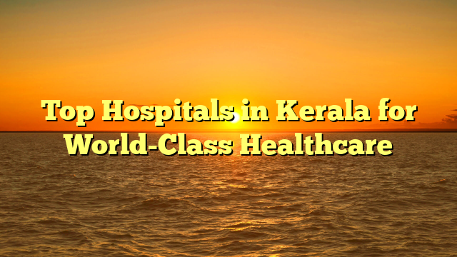 Top Hospitals in Kerala for World-Class Healthcare