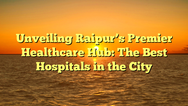 Unveiling Raipur’s Premier Healthcare Hub: The Best Hospitals in the City