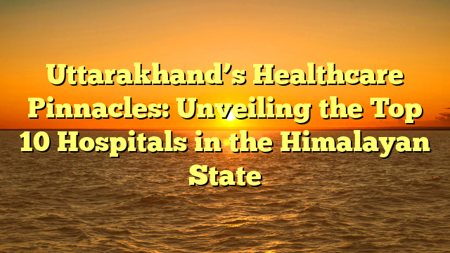 Uttarakhand’s Healthcare Pinnacles: Unveiling the Top 10 Hospitals in the Himalayan State
